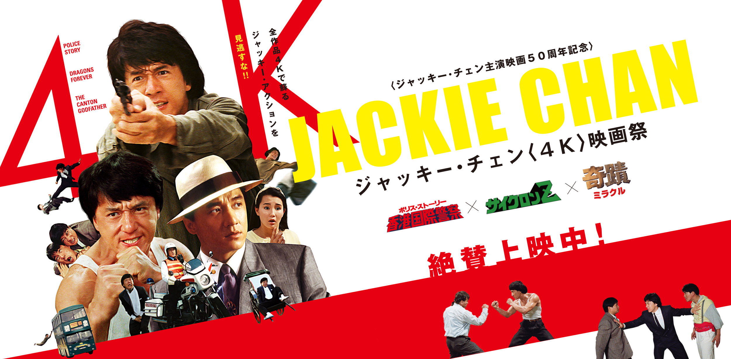 
          全作品４Kで蘇るジャッキー・アクションを見逃すな！！
          〈ジャッキー・チェン主演映画５０周年記念〉
          ジャッキー・チェン〈４Ｋ〉映画祭
          「ポリス・ストーリー（香港国際警察）」×「サイクロンZ」×「ミラクル（奇蹟）」
          